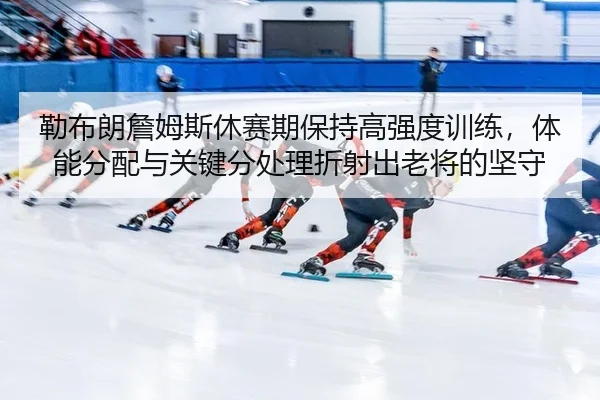 勒布朗詹姆斯休赛期保持高强度训练，体能分配与关键分处理折射出老将的坚守